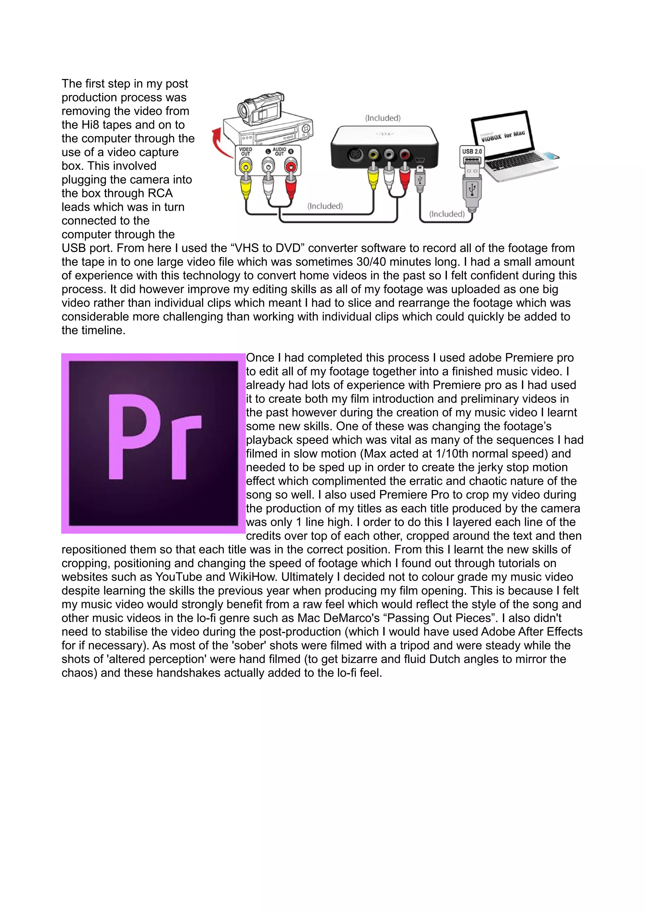 The first step in my post
production process was
removing the video from
the Hi8 tapes and on to
the computer through the
use of a video capture
box. This involved
plugging the camera into
the box through RCA
leads which was in turn
connected to the
computer through the
USB port. From here I used the “VHS to DVD” converter software to record all of the footage from
the tape in to one large video file which was sometimes 30/40 minutes long. I had a small amount
of experience with this technology to convert home videos in the past so I felt confident during this
process. It did however improve my editing skills as all of my footage was uploaded as one big
video rather than individual clips which meant I had to slice and rearrange the footage which was
considerable more challenging than working with individual clips which could quickly be added to
the timeline.
Once I had completed this process I used adobe Premiere pro
to edit all of my footage together into a finished music video. I
already had lots of experience with Premiere pro as I had used
it to create both my film introduction and preliminary videos in
the past however during the creation of my music video I learnt
some new skills. One of these was changing the footage’s
playback speed which was vital as many of the sequences I had
filmed in slow motion (Max acted at 1/10th normal speed) and
needed to be sped up in order to create the jerky stop motion
effect which complimented the erratic and chaotic nature of the
song so well. I also used Premiere Pro to crop my video during
the production of my titles as each title produced by the camera
was only 1 line high. I order to do this I layered each line of the
credits over top of each other, cropped around the text and then
repositioned them so that each title was in the correct position. From this I learnt the new skills of
cropping, positioning and changing the speed of footage which I found out through tutorials on
websites such as YouTube and WikiHow. Ultimately I decided not to colour grade my music video
despite learning the skills the previous year when producing my film opening. This is because I felt
my music video would strongly benefit from a raw feel which would reflect the style of the song and
other music videos in the lo-fi genre such as Mac DeMarco's “Passing Out Pieces”. I also didn't
need to stabilise the video during the post-production (which I would have used Adobe After Effects
for if necessary). As most of the 'sober' shots were filmed with a tripod and were steady while the
shots of 'altered perception' were hand filmed (to get bizarre and fluid Dutch angles to mirror the
chaos) and these handshakes actually added to the lo-fi feel.
 