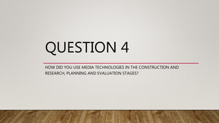 QUESTION 4
HOW DID YOU USE MEDIA TECHNOLOGIES IN THE CONSTRUCTION AND
RESEARCH, PLANNING AND EVALUATION STAGES?
 