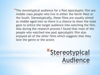 *
*The stereotypical audience for a Post Apocalyptic film are
middle class people who live in either the North West or
the South. Stereotypically, these films are usually aimed
at middle aged men so there is a chance to show the male
gaze to entice the target audience into watching the film.
Also during the research process I found that most of the
people who watched one post apocalyptic film also
enjoyed all of the other films which suggests that they
love the genre or the actors
 