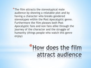 *
*The film attracts the stereotypical male
audience by showing a relatable plot and by
having a character who breaks gendered
stereotypes within the Post Apocalyptic genre.
Furthermore the film pleases both Post
Apocalyptic fans and non fans alike through the
journey of the character and the struggle of
humanity (things people who watch this genre
enjoy)
 