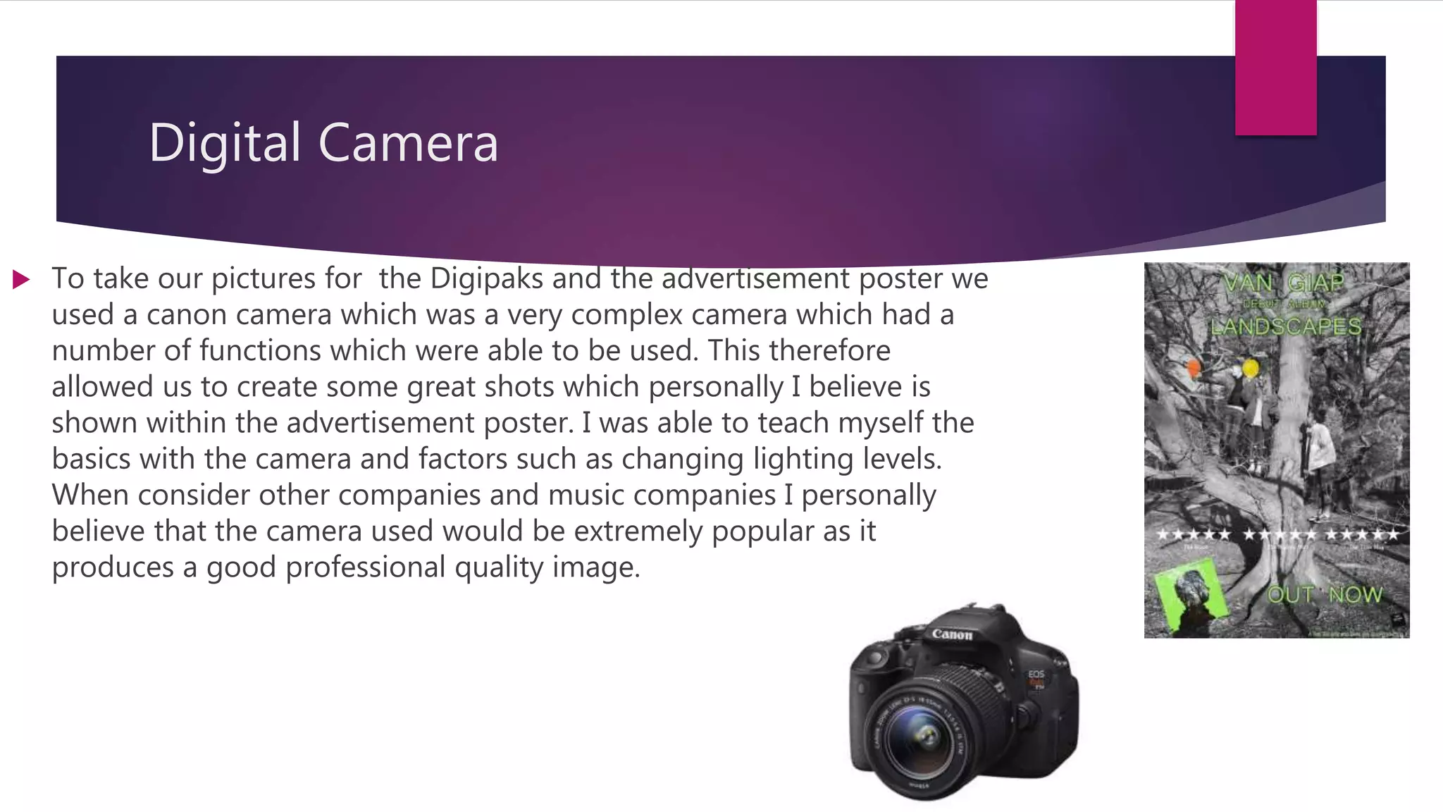 Digital Camera
 To take our pictures for the Digipaks and the advertisement poster we
used a canon camera which was a very complex camera which had a
number of functions which were able to be used. This therefore
allowed us to create some great shots which personally I believe is
shown within the advertisement poster. I was able to teach myself the
basics with the camera and factors such as changing lighting levels.
When consider other companies and music companies I personally
believe that the camera used would be extremely popular as it
produces a good professional quality image.
 