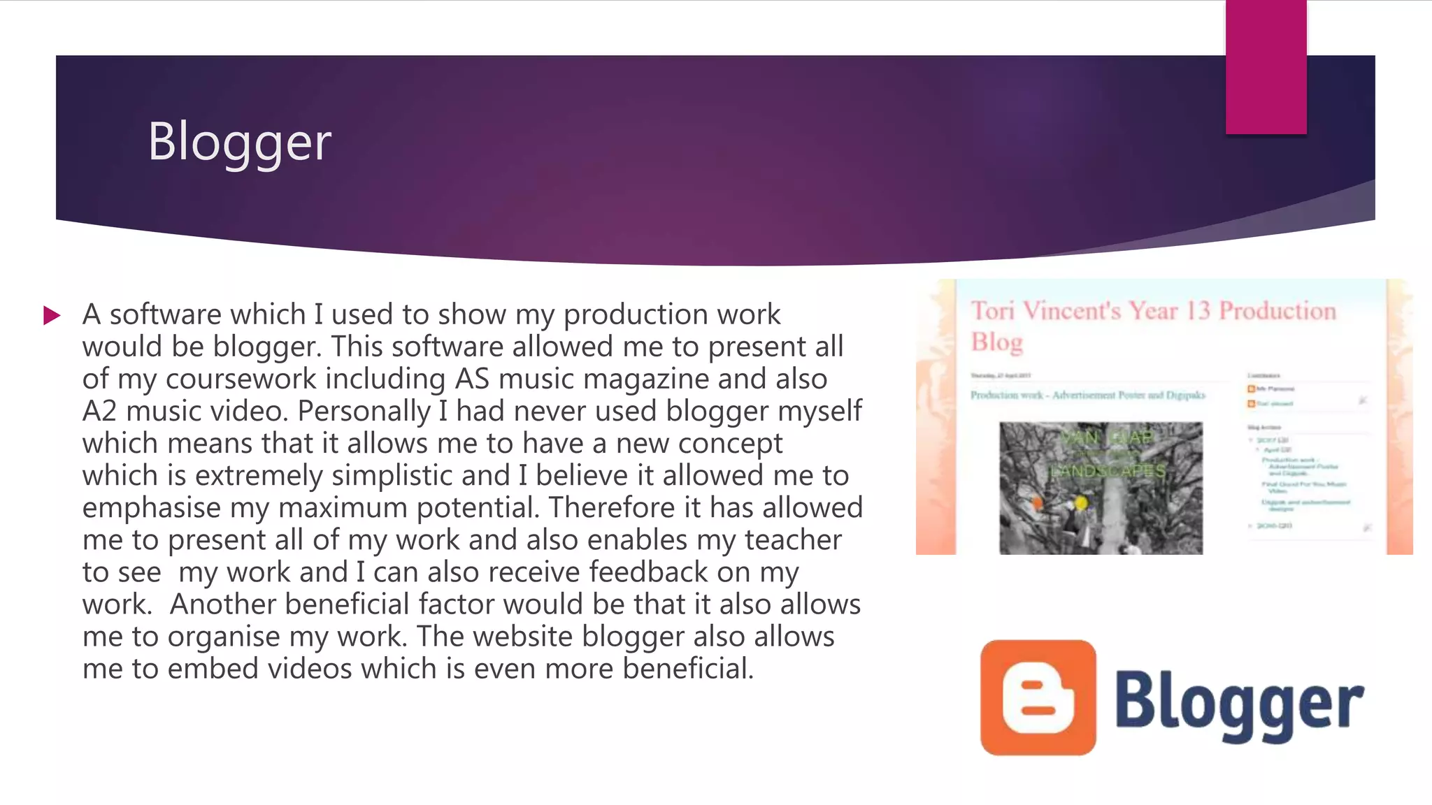 Blogger
 A software which I used to show my production work
would be blogger. This software allowed me to present all
of my coursework including AS music magazine and also
A2 music video. Personally I had never used blogger myself
which means that it allows me to have a new concept
which is extremely simplistic and I believe it allowed me to
emphasise my maximum potential. Therefore it has allowed
me to present all of my work and also enables my teacher
to see my work and I can also receive feedback on my
work. Another beneficial factor would be that it also allows
me to organise my work. The website blogger also allows
me to embed videos which is even more beneficial.
 