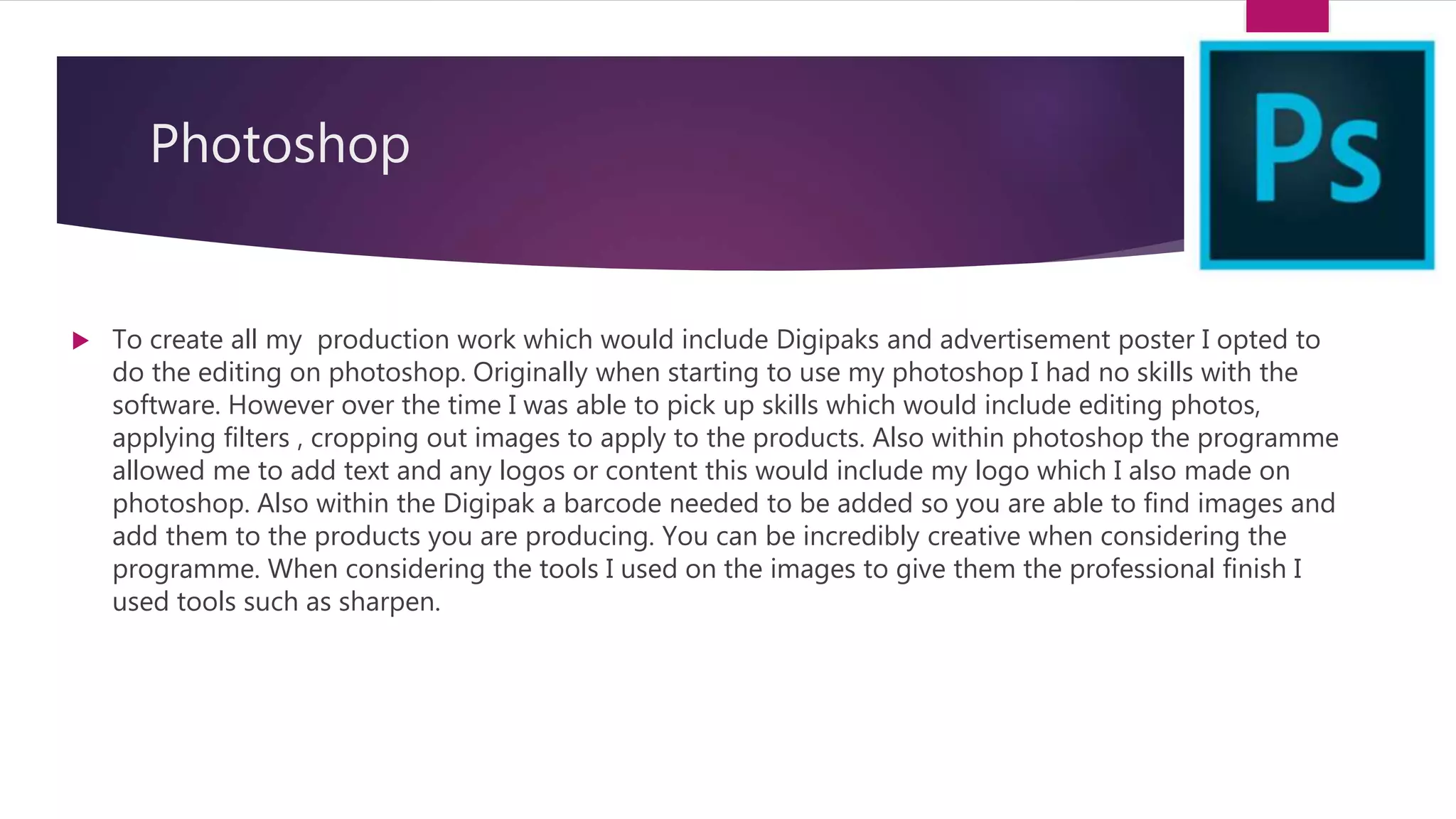 Photoshop
 To create all my production work which would include Digipaks and advertisement poster I opted to
do the editing on photoshop. Originally when starting to use my photoshop I had no skills with the
software. However over the time I was able to pick up skills which would include editing photos,
applying filters , cropping out images to apply to the products. Also within photoshop the programme
allowed me to add text and any logos or content this would include my logo which I also made on
photoshop. Also within the Digipak a barcode needed to be added so you are able to find images and
add them to the products you are producing. You can be incredibly creative when considering the
programme. When considering the tools I used on the images to give them the professional finish I
used tools such as sharpen.
 