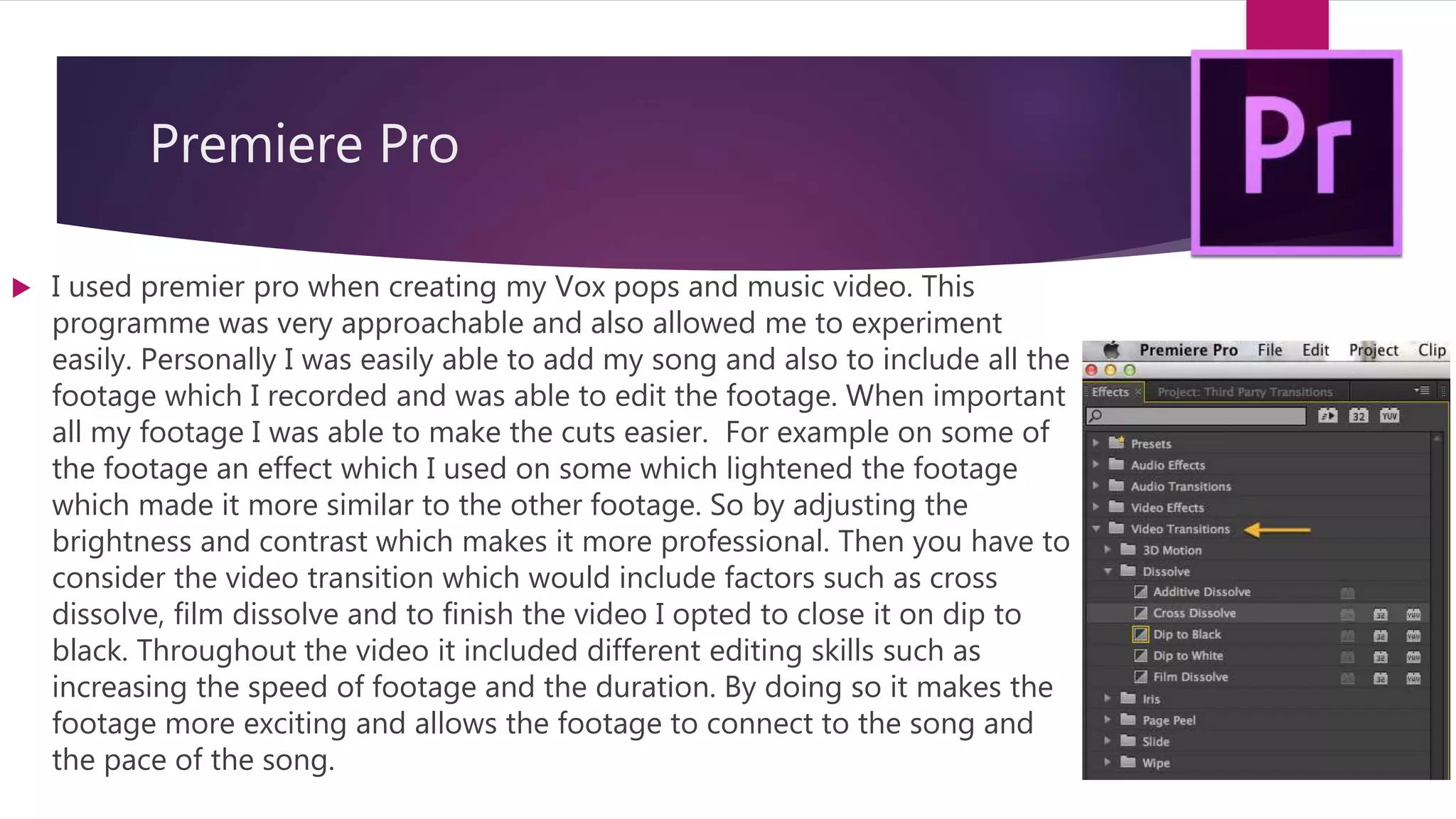Premiere Pro
 I used premier pro when creating my Vox pops and music video. This
programme was very approachable and also allowed me to experiment
easily. Personally I was easily able to add my song and also to include all the
footage which I recorded and was able to edit the footage. When important
all my footage I was able to make the cuts easier. For example on some of
the footage an effect which I used on some which lightened the footage
which made it more similar to the other footage. So by adjusting the
brightness and contrast which makes it more professional. Then you have to
consider the video transition which would include factors such as cross
dissolve, film dissolve and to finish the video I opted to close it on dip to
black. Throughout the video it included different editing skills such as
increasing the speed of footage and the duration. By doing so it makes the
footage more exciting and allows the footage to connect to the song and
the pace of the song.
 