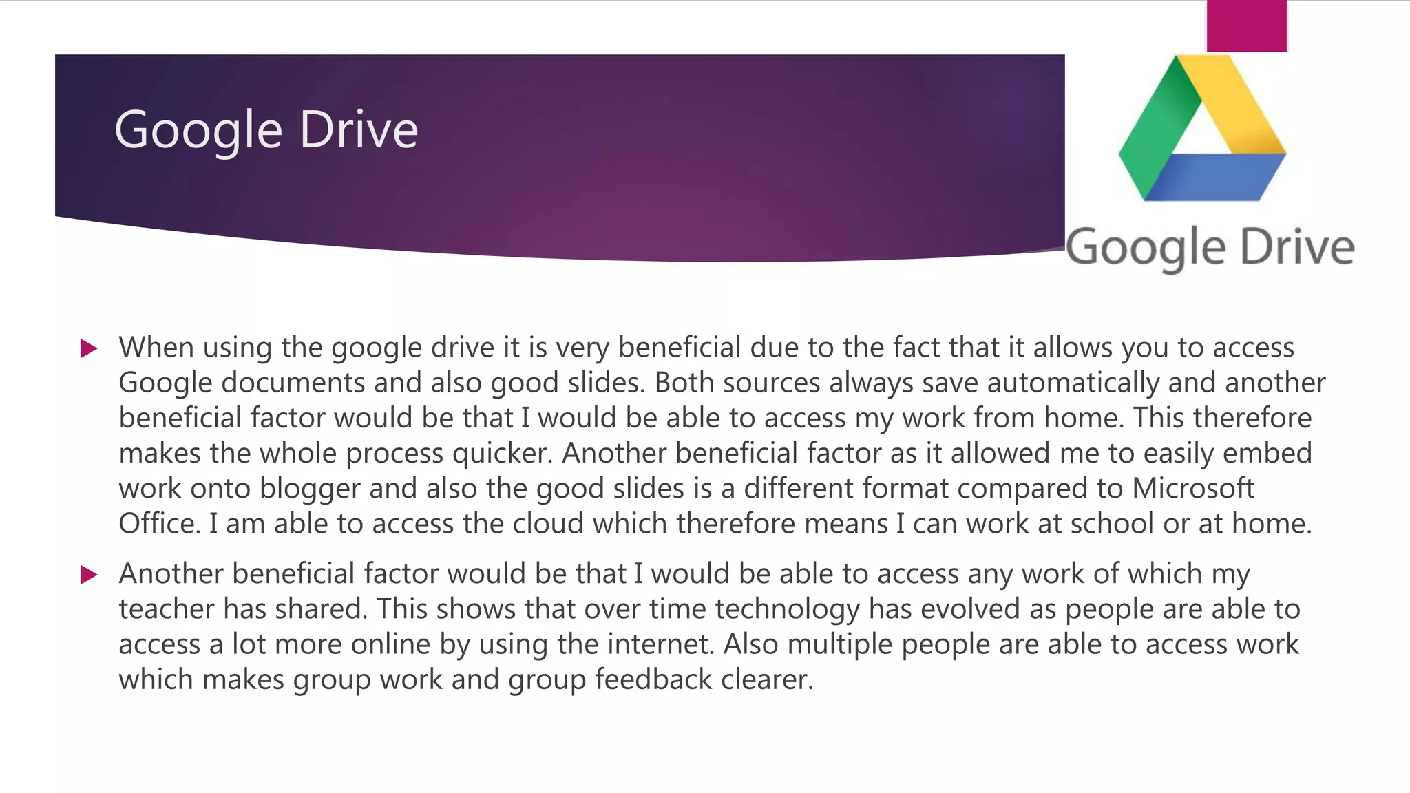 Google Drive
 When using the google drive it is very beneficial due to the fact that it allows you to access
Google documents and also good slides. Both sources always save automatically and another
beneficial factor would be that I would be able to access my work from home. This therefore
makes the whole process quicker. Another beneficial factor as it allowed me to easily embed
work onto blogger and also the good slides is a different format compared to Microsoft
Office. I am able to access the cloud which therefore means I can work at school or at home.
 Another beneficial factor would be that I would be able to access any work of which my
teacher has shared. This shows that over time technology has evolved as people are able to
access a lot more online by using the internet. Also multiple people are able to access work
which makes group work and group feedback clearer.
 