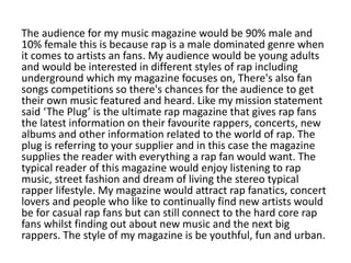 The audience for my music magazine would be 90% male and
10% female this is because rap is a male dominated genre when
it comes to artists an fans. My audience would be young adults
and would be interested in different styles of rap including
underground which my magazine focuses on, There's also fan
songs competitions so there's chances for the audience to get
their own music featured and heard. Like my mission statement
said ‘The Plug’ is the ultimate rap magazine that gives rap fans
the latest information on their favourite rappers, concerts, new
albums and other information related to the world of rap. The
plug is referring to your supplier and in this case the magazine
supplies the reader with everything a rap fan would want. The
typical reader of this magazine would enjoy listening to rap
music, street fashion and dream of living the stereo typical
rapper lifestyle. My magazine would attract rap fanatics, concert
lovers and people who like to continually find new artists would
be for casual rap fans but can still connect to the hard core rap
fans whilst finding out about new music and the next big
rappers. The style of my magazine is be youthful, fun and urban.
 