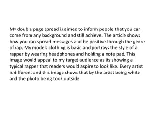 My double page spread is aimed to inform people that you can
come from any background and still achieve. The article shows
how you can spread messages and be positive through the genre
of rap. My models clothing is basic and portrays the style of a
rapper by wearing headphones and holding a note pad. This
image would appeal to my target audience as its showing a
typical rapper that readers would aspire to look like. Every artist
is different and this image shows that by the artist being white
and the photo being took outside.
 