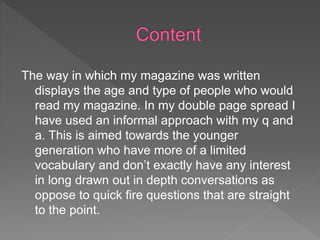 The way in which my magazine was written
displays the age and type of people who would
read my magazine. In my double page spread I
have used an informal approach with my q and
a. This is aimed towards the younger
generation who have more of a limited
vocabulary and don’t exactly have any interest
in long drawn out in depth conversations as
oppose to quick fire questions that are straight
to the point.
 