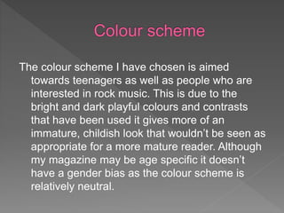 The colour scheme I have chosen is aimed
towards teenagers as well as people who are
interested in rock music. This is due to the
bright and dark playful colours and contrasts
that have been used it gives more of an
immature, childish look that wouldn’t be seen as
appropriate for a more mature reader. Although
my magazine may be age specific it doesn’t
have a gender bias as the colour scheme is
relatively neutral.
 