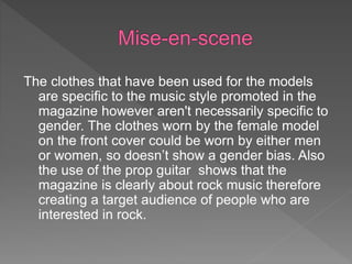 The clothes that have been used for the models
are specific to the music style promoted in the
magazine however aren't necessarily specific to
gender. The clothes worn by the female model
on the front cover could be worn by either men
or women, so doesn’t show a gender bias. Also
the use of the prop guitar shows that the
magazine is clearly about rock music therefore
creating a target audience of people who are
interested in rock.
 