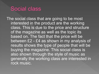 The social class that are going to be most
interested in the product are the working
class. This is due to the price and structure
of the magazine as well as the topic its
based on. The fact that the price will be
between £2 - £4 as shown in my analysis of
results shows the type of people that will be
buying the magazine. This social class is
also shown through the style of music as
generally the working class are interested in
rock music.
 