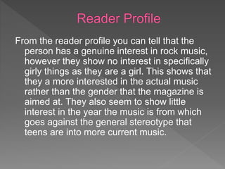 From the reader profile you can tell that the
person has a genuine interest in rock music,
however they show no interest in specifically
girly things as they are a girl. This shows that
they a more interested in the actual music
rather than the gender that the magazine is
aimed at. They also seem to show little
interest in the year the music is from which
goes against the general stereotype that
teens are into more current music.
 