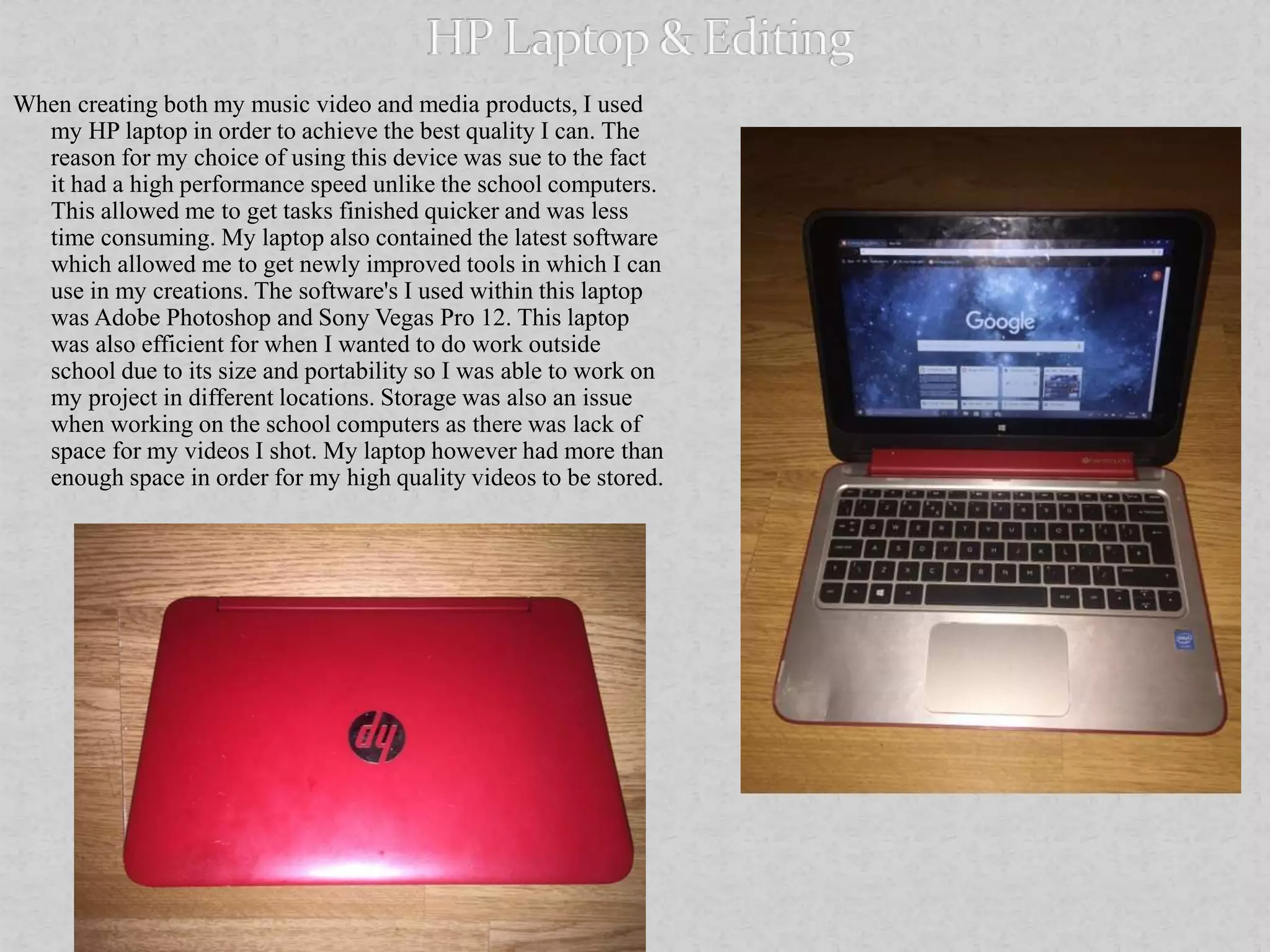 When creating both my music video and media products, I used
my HP laptop in order to achieve the best quality I can. The
reason for my choice of using this device was sue to the fact
it had a high performance speed unlike the school computers.
This allowed me to get tasks finished quicker and was less
time consuming. My laptop also contained the latest software
which allowed me to get newly improved tools in which I can
use in my creations. The software's I used within this laptop
was Adobe Photoshop and Sony Vegas Pro 12. This laptop
was also efficient for when I wanted to do work outside
school due to its size and portability so I was able to work on
my project in different locations. Storage was also an issue
when working on the school computers as there was lack of
space for my videos I shot. My laptop however had more than
enough space in order for my high quality videos to be stored.
 