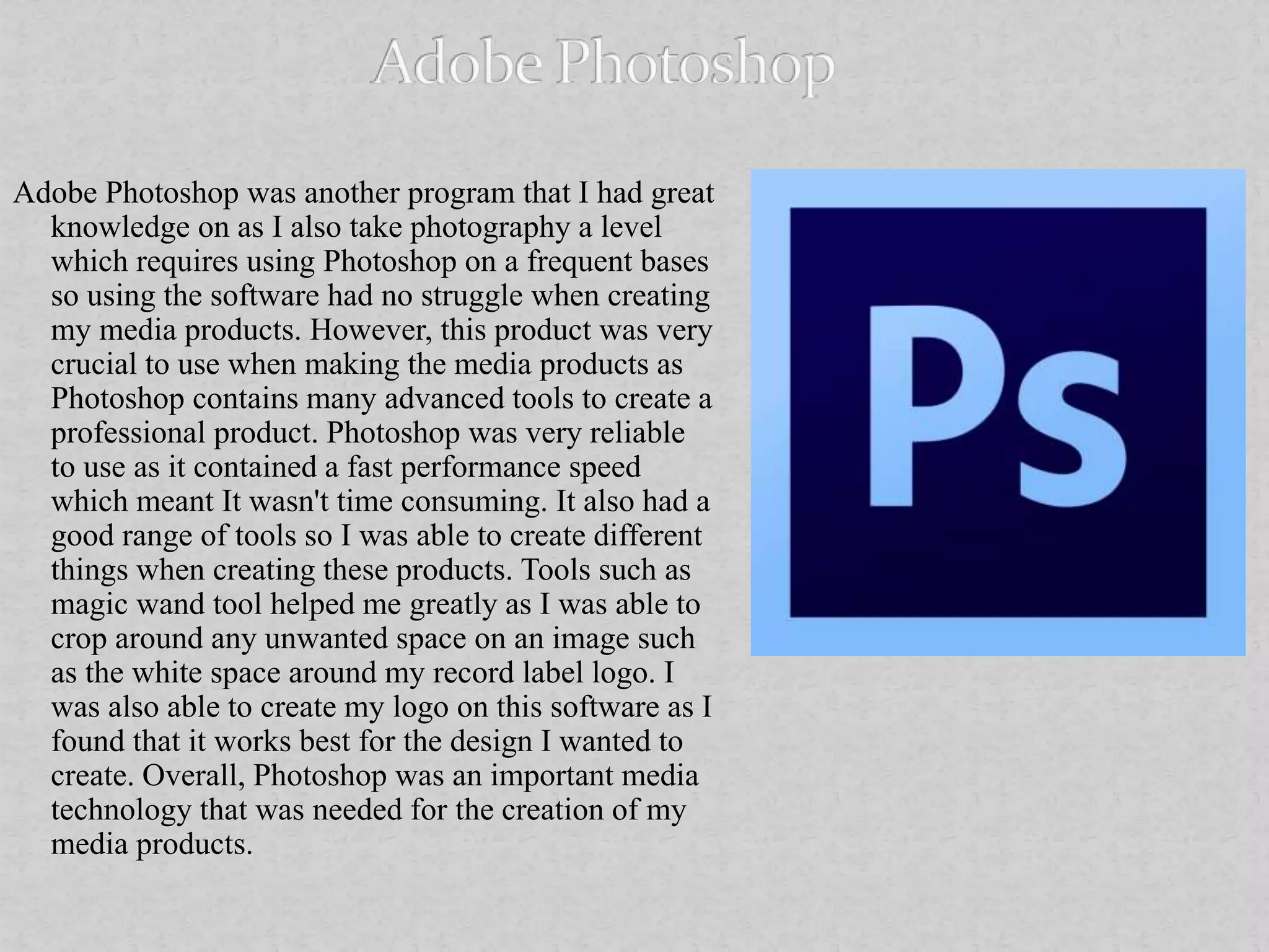 Adobe Photoshop was another program that I had great
knowledge on as I also take photography a level
which requires using Photoshop on a frequent bases
so using the software had no struggle when creating
my media products. However, this product was very
crucial to use when making the media products as
Photoshop contains many advanced tools to create a
professional product. Photoshop was very reliable
to use as it contained a fast performance speed
which meant It wasn't time consuming. It also had a
good range of tools so I was able to create different
things when creating these products. Tools such as
magic wand tool helped me greatly as I was able to
crop around any unwanted space on an image such
as the white space around my record label logo. I
was also able to create my logo on this software as I
found that it works best for the design I wanted to
create. Overall, Photoshop was an important media
technology that was needed for the creation of my
media products.
 