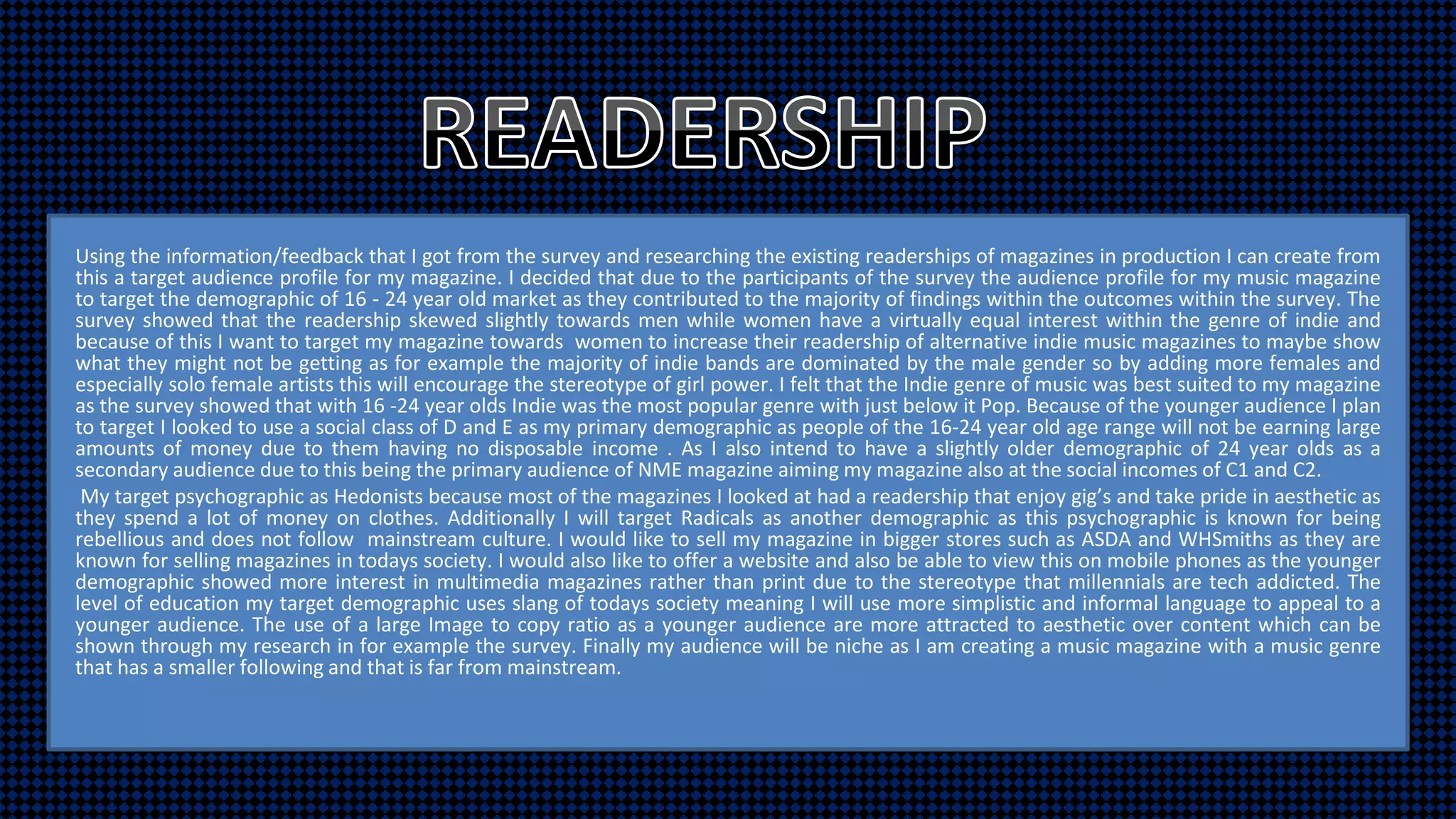 Using the information/feedback that I got from the survey and researching the existing readerships of magazines in production I can create from
this a target audience profile for my magazine. I decided that due to the participants of the survey the audience profile for my music magazine
to target the demographic of 16 - 24 year old market as they contributed to the majority of findings within the outcomes within the survey. The
survey showed that the readership skewed slightly towards men while women have a virtually equal interest within the genre of indie and
because of this I want to target my magazine towards women to increase their readership of alternative indie music magazines to maybe show
what they might not be getting as for example the majority of indie bands are dominated by the male gender so by adding more females and
especially solo female artists this will encourage the stereotype of girl power. I felt that the Indie genre of music was best suited to my magazine
as the survey showed that with 16 -24 year olds Indie was the most popular genre with just below it Pop. Because of the younger audience I plan
to target I looked to use a social class of D and E as my primary demographic as people of the 16-24 year old age range will not be earning large
amounts of money due to them having no disposable income . As I also intend to have a slightly older demographic of 24 year olds as a
secondary audience due to this being the primary audience of NME magazine aiming my magazine also at the social incomes of C1 and C2.
My target psychographic as Hedonists because most of the magazines I looked at had a readership that enjoy gig’s and take pride in aesthetic as
they spend a lot of money on clothes. Additionally I will target Radicals as another demographic as this psychographic is known for being
rebellious and does not follow mainstream culture. I would like to sell my magazine in bigger stores such as ASDA and WHSmiths as they are
known for selling magazines in todays society. I would also like to offer a website and also be able to view this on mobile phones as the younger
demographic showed more interest in multimedia magazines rather than print due to the stereotype that millennials are tech addicted. The
level of education my target demographic uses slang of todays society meaning I will use more simplistic and informal language to appeal to a
younger audience. The use of a large Image to copy ratio as a younger audience are more attracted to aesthetic over content which can be
shown through my research in for example the survey. Finally my audience will be niche as I am creating a music magazine with a music genre
that has a smaller following and that is far from mainstream.
 