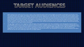 • When looking at the results from the survey in which I have created the gender which had the biggest percentage of respondents was females. From
this I took that there was a bigger percentage of females that read music magazines over males that read them. To draw in the female audience I have
used female artists on the front cover as females will aspire to be like this. Furthermore as the models are dressed in clothing that is 'trending' within
the female high street fashion world they may be drawn to this to see the latest looks and maybe inspiration as I feel that music and fashion go hand in
hand. However males will also be drawn to the magazine as stereotypically they will be drawn to the attractive female models and also as there is other
bands for example 'Circa Waves' and 'Jaws' along with many more if they recognise a band from the list, which they should as the reason for this was
that the majority of readers will know of an artist/band on the front cover and then this will lead them to buying the magazine, they will know that the
music magazine isn't just about female artists/bands.
• The age range in which my music magazine is older teenagers more specifically ages 16-19. this is somewhat a niche demographic however there is
some flexibility within this as it could be also aimed at university students or people coming to the end of high school, showing the demographic could
be 16-25. The reason in which I chose this audience was due to my survey results having the largest respondents in the is age demographic which means
the answers will be more specific to them and as I used these to create my music magazine it will be targeted at them. Furthermore the music
magazines that I have researched have similar age demographics to that of mine and as I was taking ideas from these and also developing these ideas I
felt that this was the most suitable age range from my target audience.
 