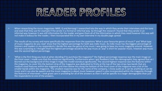• When researching the music magazines: NME; Q and Kerrang! I researched into the way in which they wrote their interviews and the tone
and style that they use for example if the wrote in a formal or informal way. So through the research I found that they wrote in an
informal way however it was still informative for the reader and gave them all of the information in which they need however this way will
not make it tedious for the reader, I then incorporated this in my own interview in my double page spread
• The results of my survey and more specifically the responses from the questions 'What is your favourite genre of music?' and 'What type
of music magazine do you read' show that the highest percentage for both was indie music. As indie music has the biggest percentage of
listeners and readers in my respondents I decide this was the genre of my music I was going to base my music magazine around. However
this was surprising as I thought that the highest percentage would be for pop music as 'pop' is short for popular music, however pop music
was the second highest percentage.
• 'What is the first thing you look at when deciding if to purchase the magazine?' the highest percentage response was the main image on
the front cover, I made sure that this stood out significantly. Furthermore when I got feedback from this demographic they agreed that as I
blurred out the background of this image it mage the model standout significantly. The second highest response was the features within
the magazine, to cover this the bottom strip of the magazine was dedicated to firstly at the top of the two strips two bands that are
medium sized features within the magazine and then below this along the bottom of the front cover of the magazine was a list of the
smaller bands within the magazine. The smallest response was for the name of the company, I chose audio as it can be anything at can be
music and it can also be speech and the music magazine is about music however speech is also incorporated within the magazine through
the features of interviews. I took great care in providing for all of the answers as then it will be specific to a larger demographic than just
the respondents to one of the answers.
 