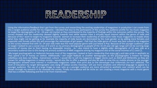 Using the information/feedback that I got from the survey and researching the existing readerships of magazines in production I can create from
this a target audience profile for my magazine. I decided that due to the participants of the survey the audience profile for my music magazine
to target the demographic of 16 - 24 year old market as they contributed to the majority of findings within the outcomes within the survey. The
survey showed that the readership skewed slightly towards men while women have a virtually equal interest within the genre of indie and
because of this I want to target my magazine towards women to increase their readership of alternative indie music magazines to maybe show
what they might not be getting as for example the majority of indie bands are dominated by the male gender so by adding more females and
especially solo female artists this will encourage the stereotype of girl power. I felt that the Indie genre of music was best suited to my magazine
as the survey showed that with 16 -24 year olds Indie was the most popular genre with just below it Pop. Because of the younger audience I plan
to target I looked to use a social class of D and E as my primary demographic as people of the 16-24 year old age range will not be earning large
amounts of money due to them having no disposable income . As I also intend to have a slightly older demographic of 24 year olds as a
secondary audience due to this being the primary audience of NME magazine aiming my magazine also at the social incomes of C1 and C2.
My target psychographic as Hedonists because most of the magazines I looked at had a readership that enjoy gig’s and take pride in aesthetic as
they spend a lot of money on clothes. Additionally I will target Radicals as another demographic as this psychographic is known for being
rebellious and does not follow mainstream culture. I would like to sell my magazine in bigger stores such as ASDA and WHSmiths as they are
known for selling magazines in todays society. I would also like to offer a website and also be able to view this on mobile phones as the younger
demographic showed more interest in multimedia magazines rather than print due to the stereotype that millennials are tech addicted. The
level of education my target demographic uses slang of todays society meaning I will use more simplistic and informal language to appeal to a
younger audience. The use of a large Image to copy ratio as a younger audience are more attracted to aesthetic over content which can be
shown through my research in for example the survey. Finally my audience will be niche as I am creating a music magazine with a music genre
that has a smaller following and that is far from mainstream.
 
