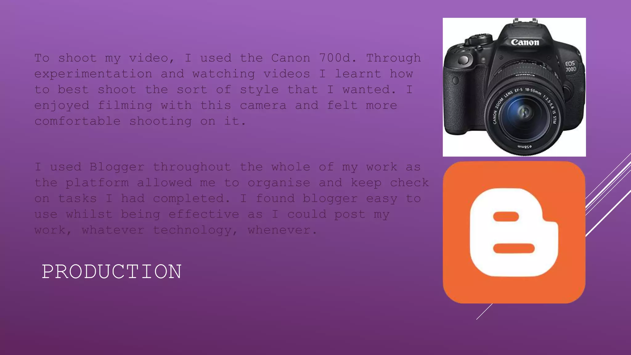 PRODUCTION
To shoot my video, I used the Canon 700d. Through
experimentation and watching videos I learnt how
to best shoot the sort of style that I wanted. I
enjoyed filming with this camera and felt more
comfortable shooting on it.
I used Blogger throughout the whole of my work as
the platform allowed me to organise and keep check
on tasks I had completed. I found blogger easy to
use whilst being effective as I could post my
work, whatever technology, whenever.
 
