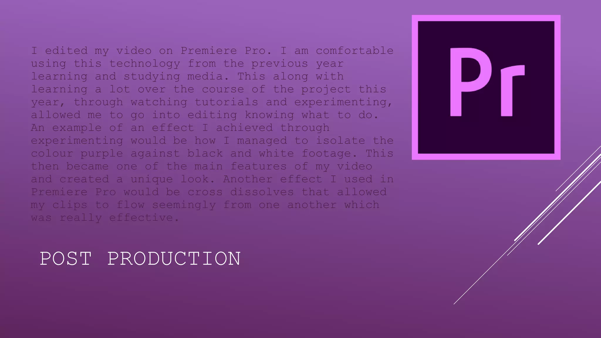 POST PRODUCTION
I edited my video on Premiere Pro. I am comfortable
using this technology from the previous year
learning and studying media. This along with
learning a lot over the course of the project this
year, through watching tutorials and experimenting,
allowed me to go into editing knowing what to do.
An example of an effect I achieved through
experimenting would be how I managed to isolate the
colour purple against black and white footage. This
then became one of the main features of my video
and created a unique look. Another effect I used in
Premiere Pro would be cross dissolves that allowed
my clips to flow seemingly from one another which
was really effective.
 
