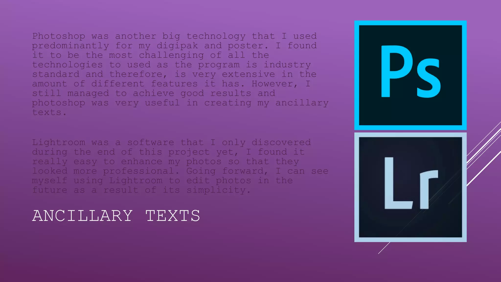 ANCILLARY TEXTS
Photoshop was another big technology that I used
predominantly for my digipak and poster. I found
it to be the most challenging of all the
technologies to used as the program is industry
standard and therefore, is very extensive in the
amount of different features it has. However, I
still managed to achieve good results and
photoshop was very useful in creating my ancillary
texts.
Lightroom was a software that I only discovered
during the end of this project yet, I found it
really easy to enhance my photos so that they
looked more professional. Going forward, I can see
myself using Lightroom to edit photos in the
future as a result of its simplicity.
 