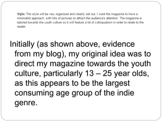 Initially (as shown above, evidence
from my blog), my original idea was to
direct my magazine towards the youth
culture, particularly 13 – 25 year olds,
as this appears to be the largest
consuming age group of the indie
genre.
 