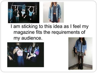 I am sticking to this idea as I feel my
magazine fits the requirements of
my audience.
 