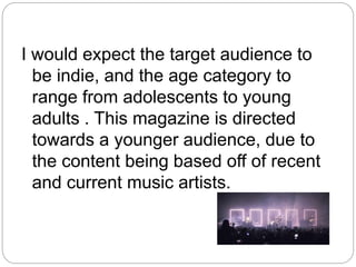I would expect the target audience to
be indie, and the age category to
range from adolescents to young
adults . This magazine is directed
towards a younger audience, due to
the content being based off of recent
and current music artists.
 