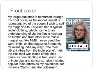 Front cover
My target audience is reinforced through
my front cover, as the model herself is
representative of the people I wish to sell
my magazine to. I stylised her in typical
‘indie’ clothing, which I came to an
understanding of via the #indie hashtag
on tumblr, and from other indie music
magazines, like NME. I even used the
word ‘indie’ on the magazine frequently:
“reinventing indie my way”, “the most
vibrant vibes from the indie scene”. I felt
the title itself was iconic of the indie
genre as neon lighting is frequently used
at indie gigs and concerts. I also included
popular indie artists as my coverlines, for
instance ‘Catfish and the bottlemen’.
 
