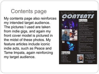 Contents page
My contents page also reinforces
my intended target audience.
The pictures I used are taken
from indie gigs, and again my
front cover model is pictured in
the midst of these photos. My
feature articles include iconic
indie acts, such as Peace and
Tame Impala, again reinforcing
my target audience.
 