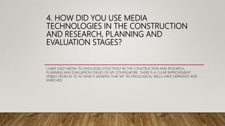4. HOW DID YOU USE MEDIA
TECHNOLOGIES IN THE CONSTRUCTION
AND RESEARCH, PLANNING AND
EVALUATION STAGES?
I HAVE USED MEDIA TECHNOLOGIES EFFECTIVELY IN THE CONSTRUCTION AND RESEARCH,
PLANNING AND EVALUATION STAGES OF MY COURSEWORK. THERE IS A CLEAR IMPROVEMENT
VISIBLE FROM AS TO A2 WHICH SIGNIFIES THAT MY TECHNOLOGICAL SKILLS HAVE EXPANDED AND
ENRICHED.
 