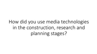 How did you use media technologies
in the construction, research and
planning stages?
 