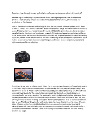 Question:Howdidyouintegrate technologies-software ,hardware andonlineinthisproject?
Answer:Digital technologyhasplayedavital role increatingthisproject.Ithasallowedusto
produce a well convergedmediaproductthatincludesanonline website,amusicvideoand
productionof the digipack.
One of the most important Digital technology we used was our camera.Inour projectwe used Canon
EOS 600D cameraand CanonEF 28mm f/1.8 osm lense to make a highdefinitionvideoforourmusic
video. The computerIusedforeditingandresearchisDELL i5 7th generation.era.We alsousedan
extralightas the lightinginourlocationwe verydull.A tripodstandwasalsousedto take still shots
inthe musicvideo.We alsousedMacBookPro to update our blogsdailyandto create differentblog
postsand presentationsathome.One of the main technologythatwasusedinour productionisour
mobile phone.Allourteammembersusedtheirpersonal mobilephonesforcommunicationand
takingevidence of the production.
Premiere CS6wasusedto editourmusicvideo.The reasonwhywe chose thissoftware isbecause it
isextremelyeasytouse andwe hadusedit before toMake our exercise videowhichiswhyitwas
easierforus to use it. Anothersoftware thatwasusedby usis adobe photoshopCS6.Thissoftware
was usedin varioustasks.We usedphotoshoptocreate our digipackandalsoto designour
merchandise forourartistswebsite.The reasonwhyIpreferredadobe photoshopisbecauseIhada
lotof experience withitasIusedthissoftware tocreate my foundationportfolioaswell.We used
Weeblywebsite tocreate ourblogsandupdate themregularlybecause all of usfounditextremely
easyto use.The ideaof draggingthe toolsonthe page has made iteasierforus to create different
posts.It has an optionforembeddedcode whichiswhyuploadingmediaonourblogisand
extremelyeasyjob.IalsousedWeeblytocreate presentationsasitismore convenienttomake a
presentationonthe same software ratherthanlookingfordifferentsoftwaresandthenposting
themon our blogs.
 