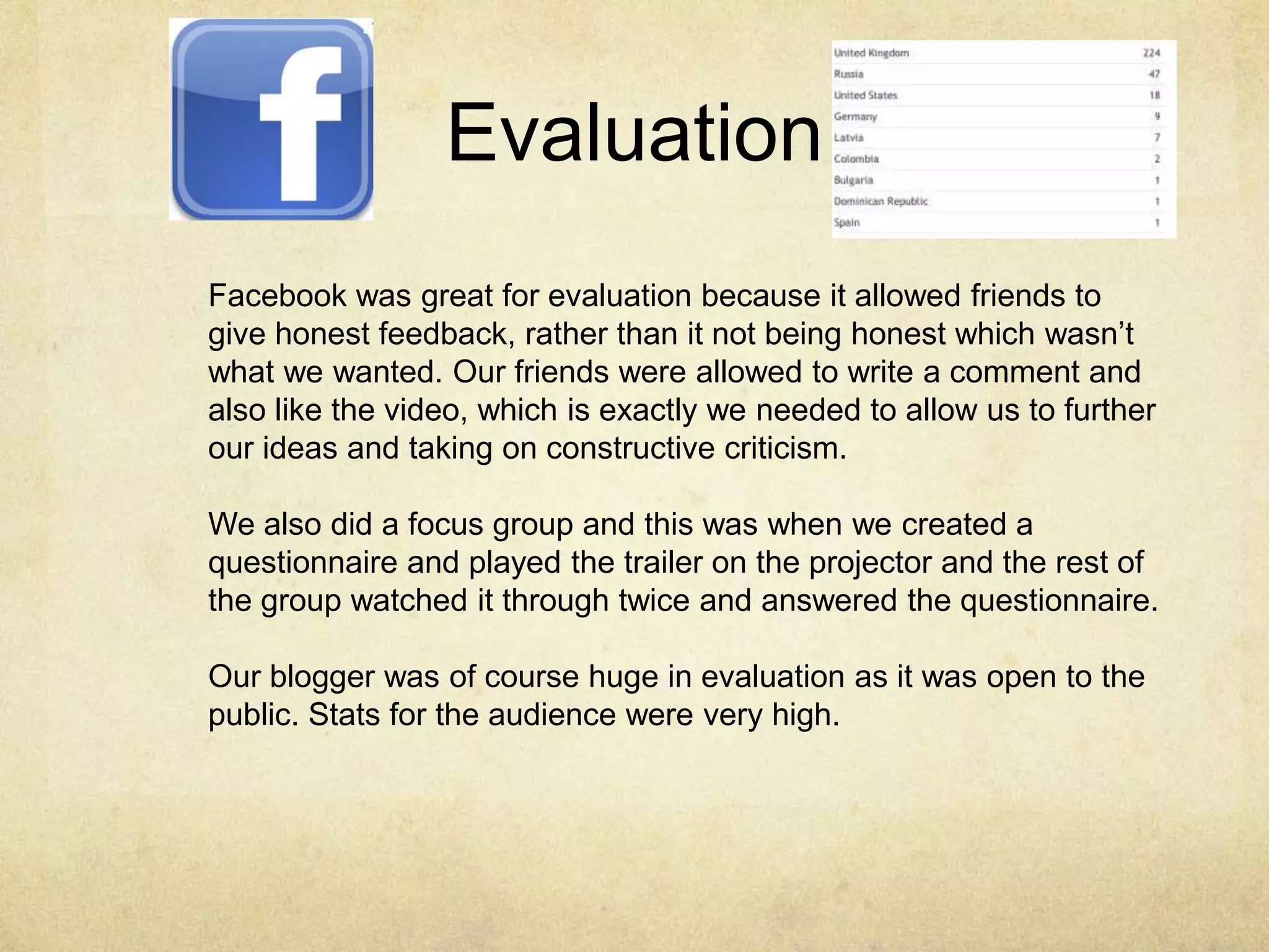 Evaluation
Facebook was great for evaluation because it allowed friends to
give honest feedback, rather than it not being honest which wasn’t
what we wanted. Our friends were allowed to write a comment and
also like the video, which is exactly we needed to allow us to further
our ideas and taking on constructive criticism.

We also did a focus group and this was when we created a
questionnaire and played the trailer on the projector and the rest of
the group watched it through twice and answered the questionnaire.

Our blogger was of course huge in evaluation as it was open to the
public. Stats for the audience were very high.
 