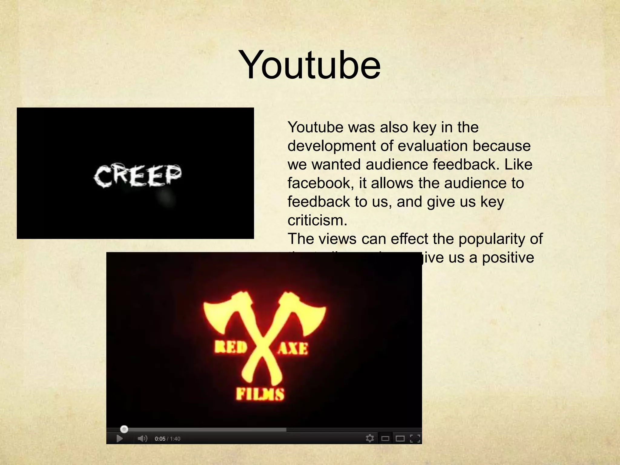 Youtube
  Youtube was also key in the
  development of evaluation because
  we wanted audience feedback. Like
  facebook, it allows the audience to
  feedback to us, and give us key
  criticism.
  The views can effect the popularity of
  the trailer and can give us a positive
  outlook.
 