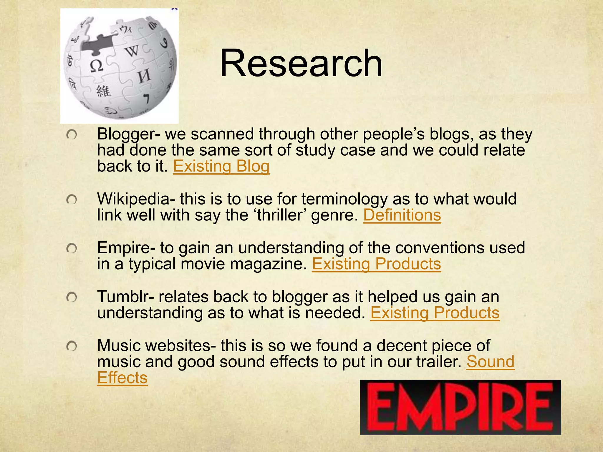 Research
Blogger- we scanned through other people’s blogs, as they
had done the same sort of study case and we could relate
back to it. Existing Blog
Wikipedia- this is to use for terminology as to what would
link well with say the ‘thriller’ genre. Definitions
Empire- to gain an understanding of the conventions used
in a typical movie magazine. Existing Products
Tumblr- relates back to blogger as it helped us gain an
understanding as to what is needed. Existing Products
Music websites- this is so we found a decent piece of
music and good sound effects to put in our trailer. Sound
Effects
 