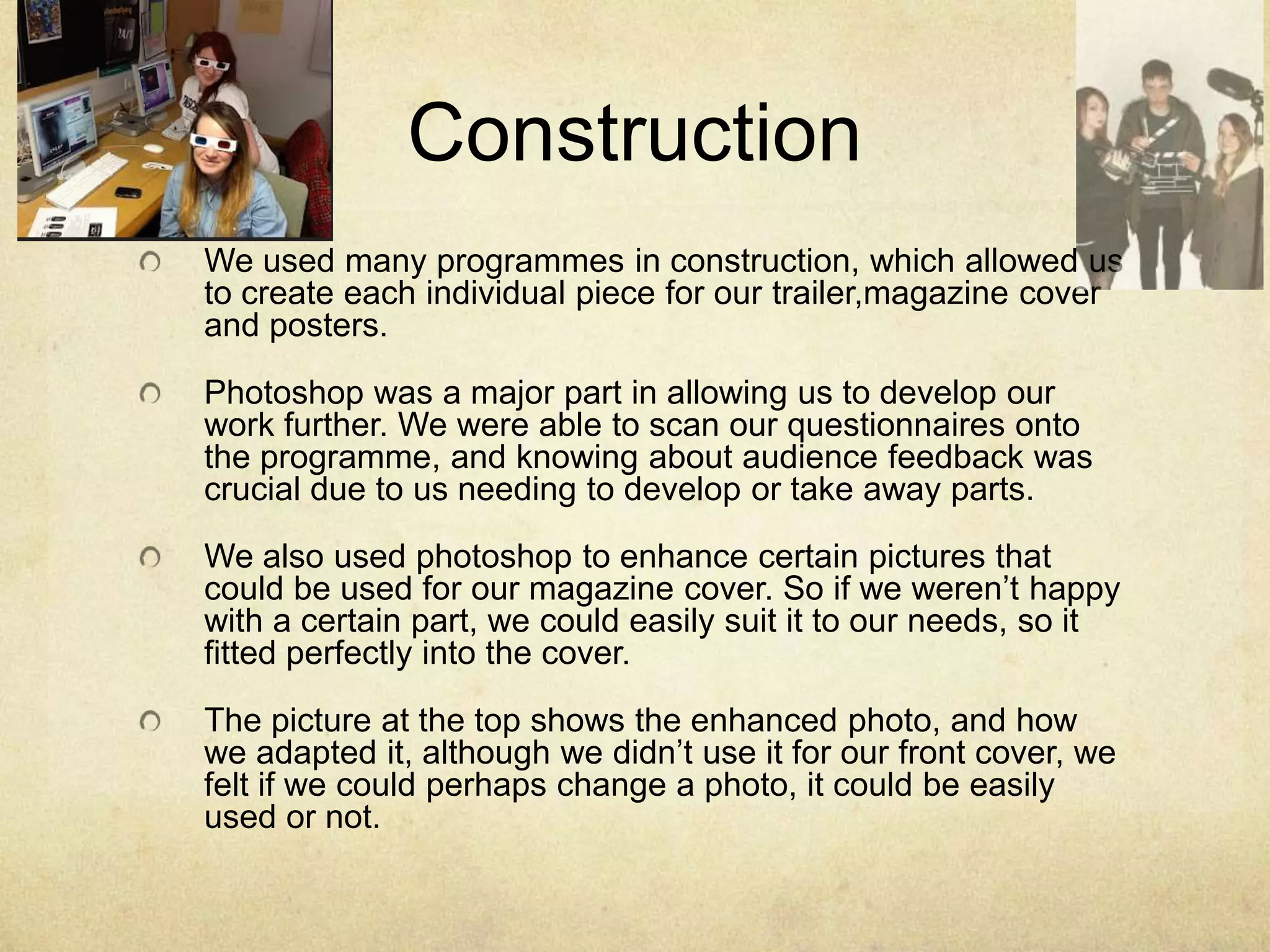 Construction
We used many programmes in construction, which allowed us
to create each individual piece for our trailer,magazine cover
and posters.

Photoshop was a major part in allowing us to develop our
work further. We were able to scan our questionnaires onto
the programme, and knowing about audience feedback was
crucial due to us needing to develop or take away parts.

We also used photoshop to enhance certain pictures that
could be used for our magazine cover. So if we weren’t happy
with a certain part, we could easily suit it to our needs, so it
fitted perfectly into the cover.

The picture at the top shows the enhanced photo, and how
we adapted it, although we didn’t use it for our front cover, we
felt if we could perhaps change a photo, it could be easily
used or not.
 