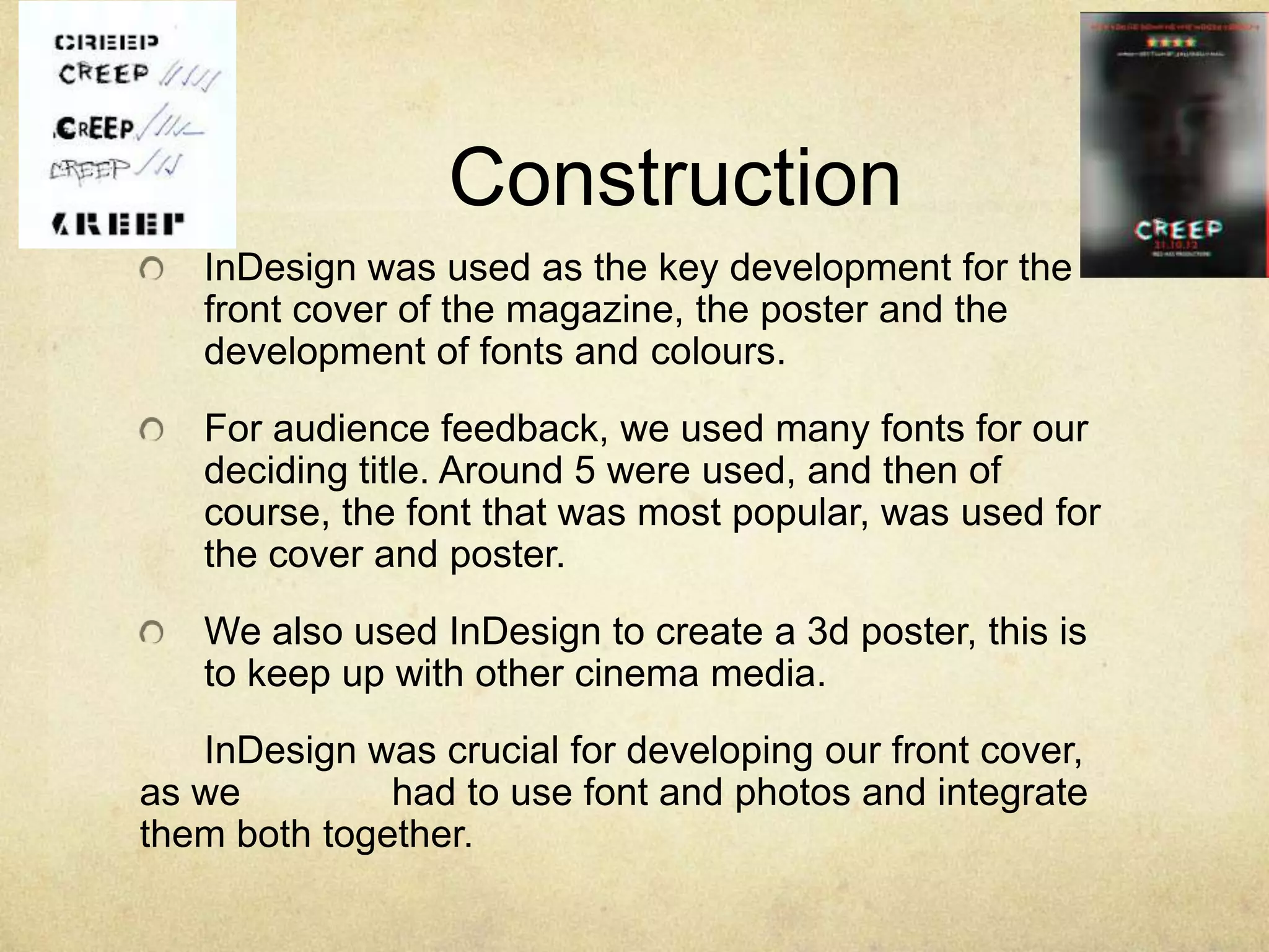 Construction
   InDesign was used as the key development for the
   front cover of the magazine, the poster and the
   development of fonts and colours.
   For audience feedback, we used many fonts for our
   deciding title. Around 5 were used, and then of
   course, the font that was most popular, was used for
   the cover and poster.
   We also used InDesign to create a 3d poster, this is
   to keep up with other cinema media.
   InDesign was crucial for developing our front cover,
as we         had to use font and photos and integrate
them both together.
 