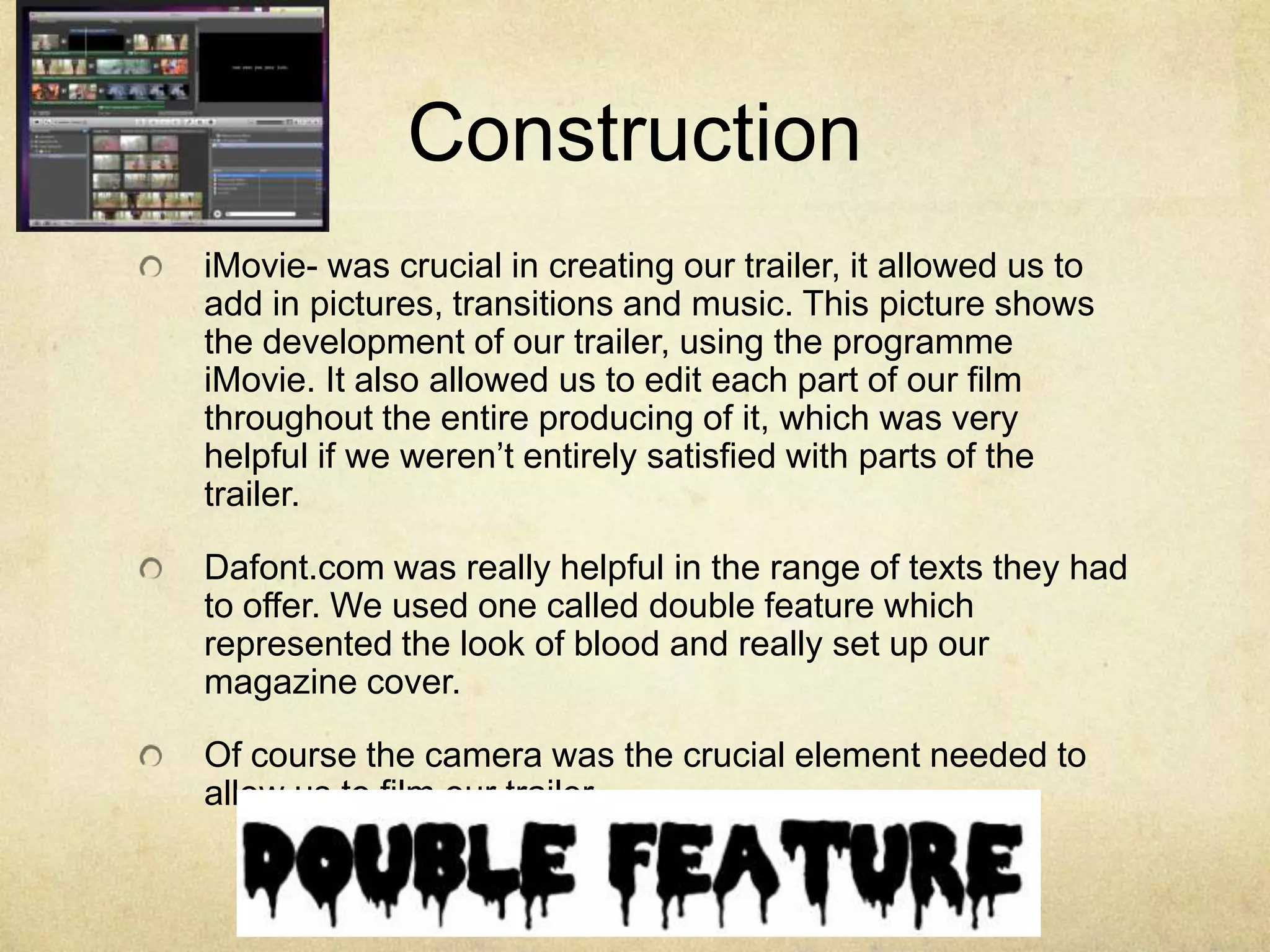 Construction
iMovie- was crucial in creating our trailer, it allowed us to
add in pictures, transitions and music. This picture shows
the development of our trailer, using the programme
iMovie. It also allowed us to edit each part of our film
throughout the entire producing of it, which was very
helpful if we weren’t entirely satisfied with parts of the
trailer.

Dafont.com was really helpful in the range of texts they had
to offer. We used one called double feature which
represented the look of blood and really set up our
magazine cover.

Of course the camera was the crucial element needed to
allow us to film our trailer.
 
