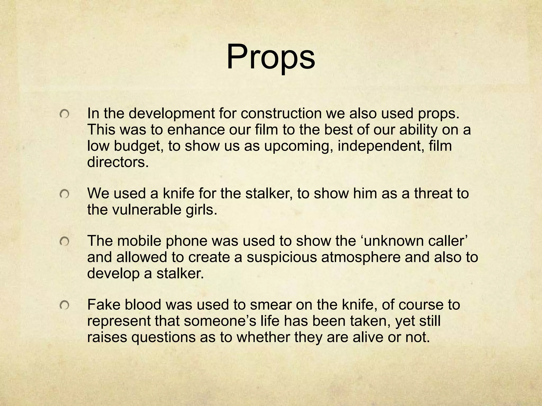 Props
In the development for construction we also used props.
This was to enhance our film to the best of our ability on a
low budget, to show us as upcoming, independent, film
directors.

We used a knife for the stalker, to show him as a threat to
the vulnerable girls.

The mobile phone was used to show the ‘unknown caller’
and allowed to create a suspicious atmosphere and also to
develop a stalker.

Fake blood was used to smear on the knife, of course to
represent that someone’s life has been taken, yet still
raises questions as to whether they are alive or not.
 