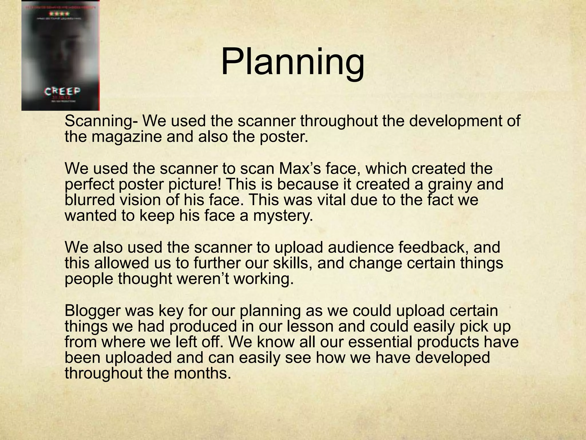 Planning
Scanning- We used the scanner throughout the development of
the magazine and also the poster.
We used the scanner to scan Max’s face, which created the
perfect poster picture! This is because it created a grainy and
blurred vision of his face. This was vital due to the fact we
wanted to keep his face a mystery.
We also used the scanner to upload audience feedback, and
this allowed us to further our skills, and change certain things
people thought weren’t working.
Blogger was key for our planning as we could upload certain
things we had produced in our lesson and could easily pick up
from where we left off. We know all our essential products have
been uploaded and can easily see how we have developed
throughout the months.
 