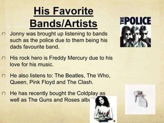 His Favorite
Bands/Artists
Jonny was brought up listening to bands
such as the police due to them being his
dads favourite band.
His rock hero is Freddy Mercury due to his
love for his music.
He also listens to: The Beatles, The Who,
Queen, Pink Floyd and The Clash.
He has recently bought the Coldplay as
well as The Guns and Roses album.
 