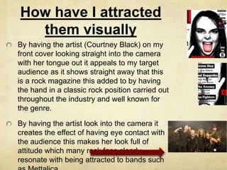 How have I attracted
them visually
By having the artist (Courtney Black) on my
front cover looking straight into the camera
with her tongue out it appeals to my target
audience as it shows straight away that this
is a rock magazine this added to by having
the hand in a classic rock position carried out
throughout the industry and well known for
the genre.
By having the artist look into the camera it
creates the effect of having eye contact with
the audience this makes her look full of
attitude which many rock fans clearly
resonate with being attracted to bands such
 