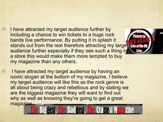 I have attracted my target audience further by
including a chance to win tickets to a huge rock
bands live performance. By putting it in splash it
stands out from the rest therefore attracting my target
audience further especially if they see such a thing in
a store this would make them more tempted to buy
my magazine than any others.
I have attracted my target audience by having an
iconic slogan at the bottom of my magazine. I believe
my target audience will like this as the rock genre is
all about being crazy and rebellious and by stating we
are the biggest magazine they will want to find out
why as well as knowing they're going to get a great
magazine.
 