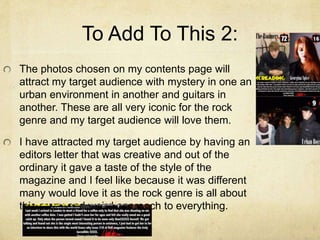 To Add To This 2:
The photos chosen on my contents page will
attract my target audience with mystery in one an
urban environment in another and guitars in
another. These are all very iconic for the rock
genre and my target audience will love them.
I have attracted my target audience by having an
editors letter that was creative and out of the
ordinary it gave a taste of the style of the
magazine and I feel like because it was different
many would love it as the rock genre is all about
this crazy and weird approach to everything.
 