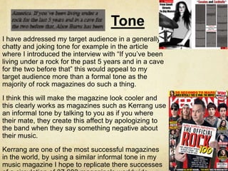 Tone
I have addressed my target audience in a generally
chatty and joking tone for example in the article
where I introduced the interview with “If you’ve been
living under a rock for the past 5 years and in a cave
for the two before that” this would appeal to my
target audience more than a formal tone as the
majority of rock magazines do such a thing.
I think this will make the magazine look cooler and
this clearly works as magazines such as Kerrang use
an informal tone by talking to you as if you where
their mate, they create this affect by apologizing to
the band when they say something negative about
their music.
Kerrang are one of the most successful magazines
in the world, by using a similar informal tone in my
music magazine I hope to replicate there successes
 