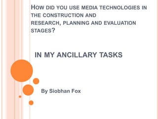 IN MY ANCILLARY TASKS
By Siobhan Fox
HOW DID YOU USE MEDIA TECHNOLOGIES IN
THE CONSTRUCTION AND
RESEARCH, PLANNING AND EVALUATION
STAGES?
 
