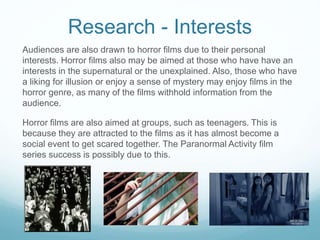 Research - Interests
Audiences are also drawn to horror films due to their personal
interests. Horror films also may be aimed at those who have have an
interests in the supernatural or the unexplained. Also, those who have
a liking for illusion or enjoy a sense of mystery may enjoy films in the
horror genre, as many of the films withhold information from the
audience.
Horror films are also aimed at groups, such as teenagers. This is
because they are attracted to the films as it has almost become a
social event to get scared together. The Paranormal Activity film
series success is possibly due to this.
 