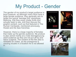 My Product - Gender
The gender of my product’s target audience is
boys however, as although many films have a
large female audience, they generally aim to
target the typical ‘teenage boy’ stereotype.
Meaning, that they enjoy cheap thrills and
actually seek to see, and then discuss the
graphic content, such as that featured in The
Human Centipede, mentioned previously,
Hostel and the Saw franchise.
However, there is a large majority of females
that make up the genres audience. My product
is also aimed mainly at a male teenage/young
adult audience as they are not put off by and
taboo subjects. The content of the film also is
relatable for males, as the protagonist is
causing trouble in a location he is not allowed
in.
 