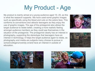 My Product - Age
My product is mainly aimed at a young audience aged 15- 25, as this
is what the research supports. We have used some graphic images
such as specifically using the blood and cuts on the actors face. This
conforms to conventions and attracts teenagers as they enjoy the
use of graphic images. The age of the protagonist also allows the
target audience to relate better, creating a more realistic feeling
amongst audience members as they could see themselves in the
situation of the protagonist. The protagonist clearly has an interest in
photography, supporting the stereotype that teenagers have an
interest in technology. It helps the target audience again to relate, as
photography and media are subjects many choose to pursue in
school/college/university or/and have an interest in outside of
education.
 